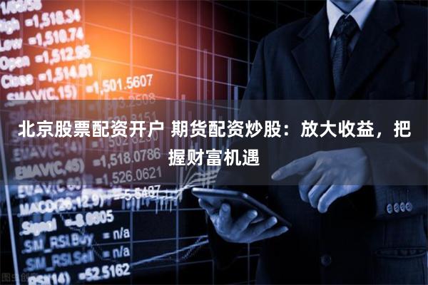北京股票配资开户 期货配资炒股：放大收益，把握财富机遇