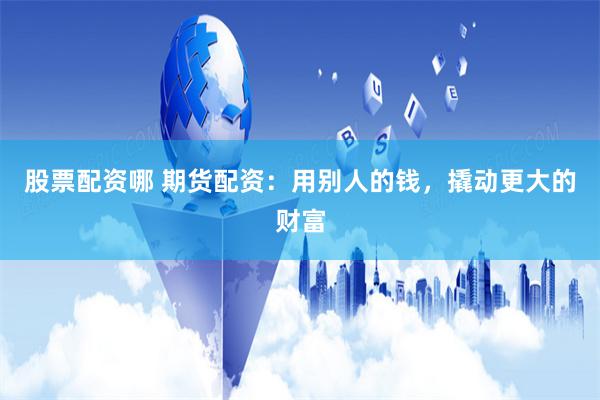 股票配资哪 期货配资：用别人的钱，撬动更大的财富